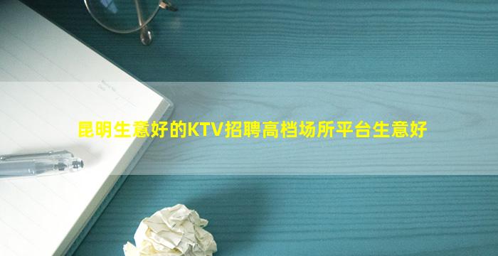 昆明生意好的KTV招聘高档场所平台生意好